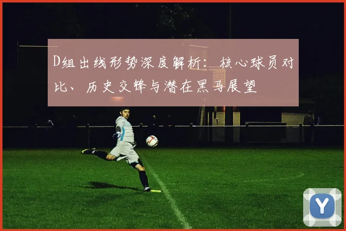 D组出线形势深度解析：核心球员对比、历史交锋与潜在黑马展望