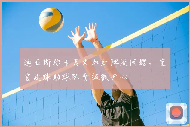 迪亚斯称卡马文加红牌没问题，直言进球助球队晋级很开心