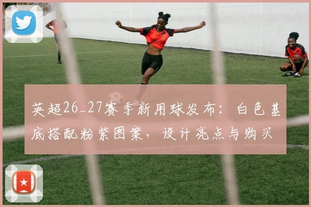 英超26_27赛季新用球发布：白色基底搭配粉紫图案，设计亮点与购买指南