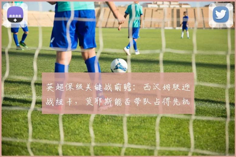英超保级关键战前瞻:西汉姆联迎战纽卡,莫耶斯能否带队占得先机?