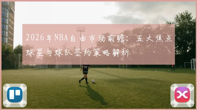 2026年NBA自由市场前瞻：五大焦点球星与球队签约策略解析