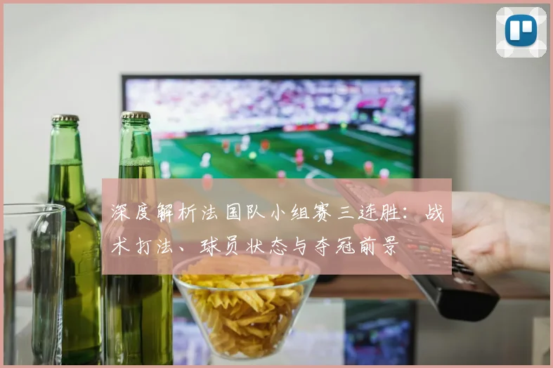 深度解析法国队小组赛三连胜：战术打法、球员状态与夺冠前景