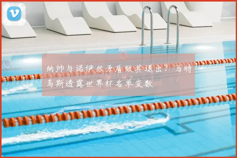 纳帅与诺伊尔矛盾致其退出？马特乌斯透露世界杯名单变数