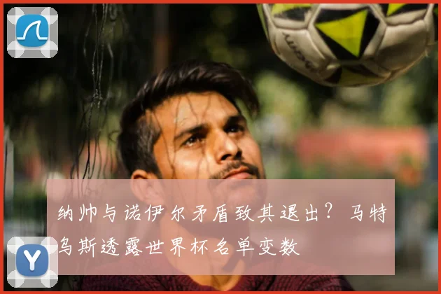 纳帅与诺伊尔矛盾致其退出？马特乌斯透露世界杯名单变数