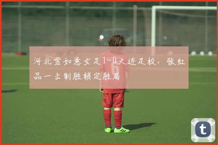 河北雪如意女足1-0大连足校，张红品一击制胜锁定胜局